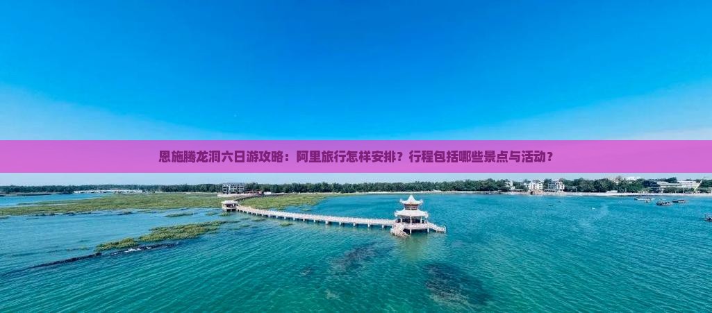 恩施腾龙洞六日游攻略：阿里旅行怎样安排？行程包括哪些景点与活动？