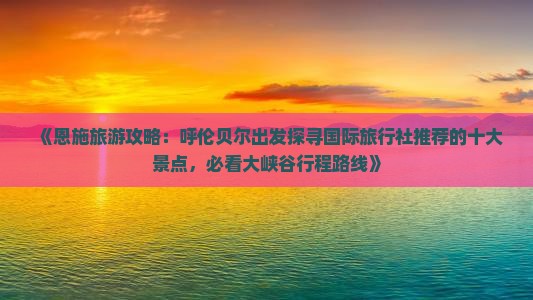《恩施旅游攻略：呼伦贝尔出发探寻国际旅行社推荐的十大景点，必看大峡谷行程路线》