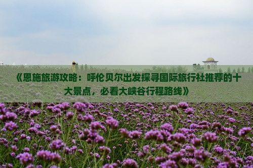 《恩施旅游攻略：呼伦贝尔出发探寻国际旅行社推荐的十大景点，必看大峡谷行程路线》