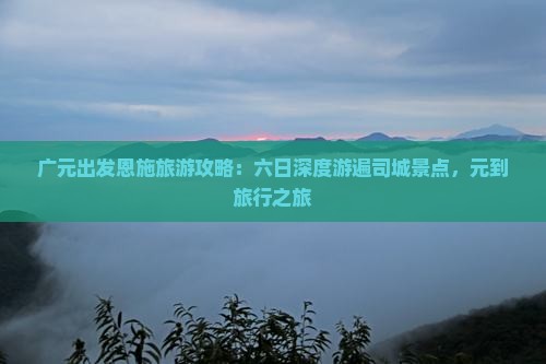 广元出发恩施旅游攻略：六日深度游遍司城景点，元到旅行之旅