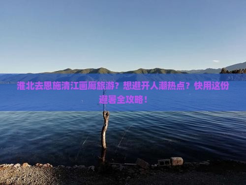 淮北去恩施清江画廊旅游？想避开人潮热点？快用这份避暑全攻略！