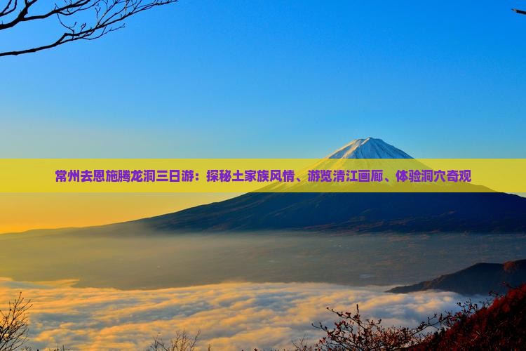 常州去恩施腾龙洞三日游：探秘土家族风情、游览清江画廊、体验洞穴奇观