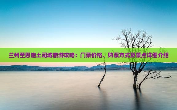 兰州至恩施土司城旅游攻略：门票价格、购票方式及景点详细介绍