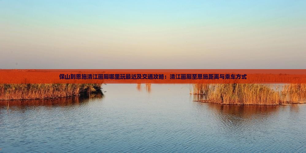 保山到恩施清江画廊哪里玩最近及交通攻略：清江画廊至恩施距离与乘车方式