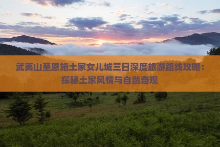 武夷山至恩施土家女儿城三日深度旅游路线攻略：探秘土家风情与自然奇观