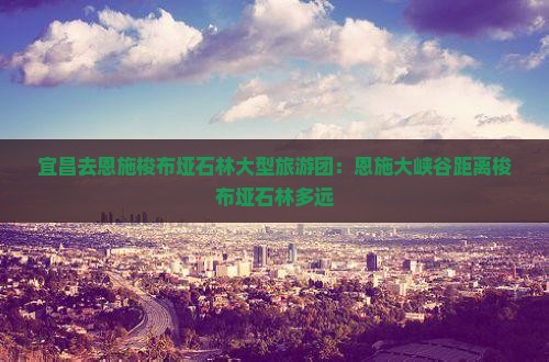 宜昌去恩施梭布垭石林大型旅游团：恩施大峡谷距离梭布垭石林多远