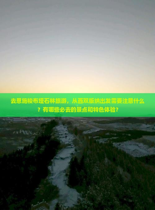 去恩施梭布垭石林旅游，从西双版纳出发需要注意什么？有哪些必去的景点和特色体验？