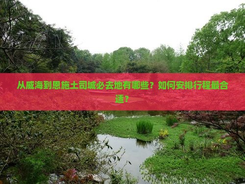 从威海到恩施土司城必去地有哪些？如何安排行程最合适？