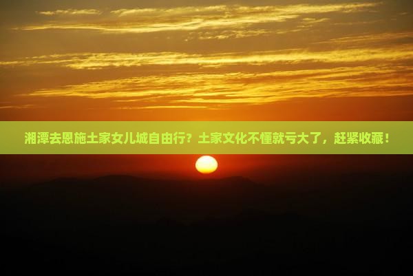 湘潭去恩施土家女儿城自由行？土家文化不懂就亏大了，赶紧收藏！