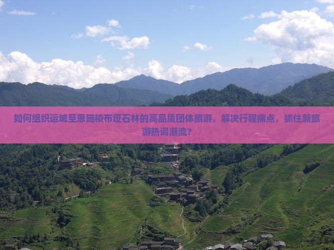 如何组织运城至恩施梭布垭石林的高品质团体旅游，解决行程痛点，抓住新旅游热词潮流？