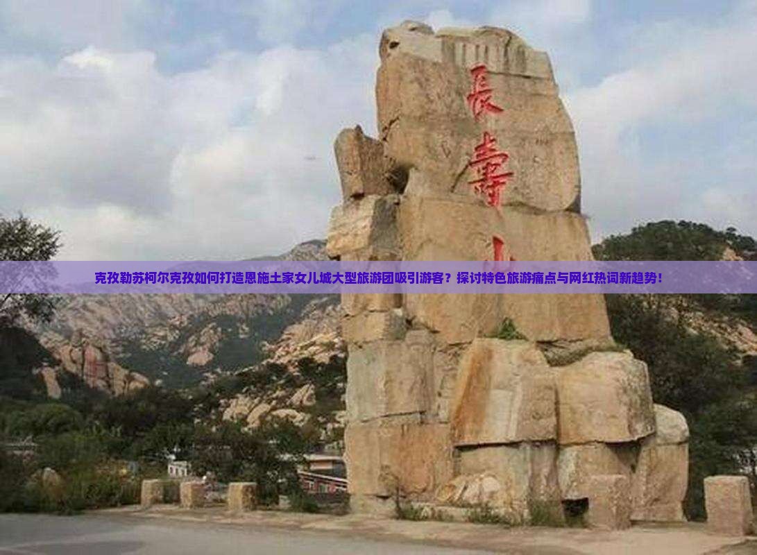 克孜勒苏柯尔克孜如何打造恩施土家女儿城大型旅游团吸引游客？探讨特色旅游痛点与网红热词新趋势！
