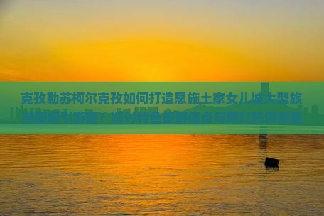 克孜勒苏柯尔克孜如何打造恩施土家女儿城大型旅游团吸引游客？探讨特色旅游痛点与网红热词新趋势！