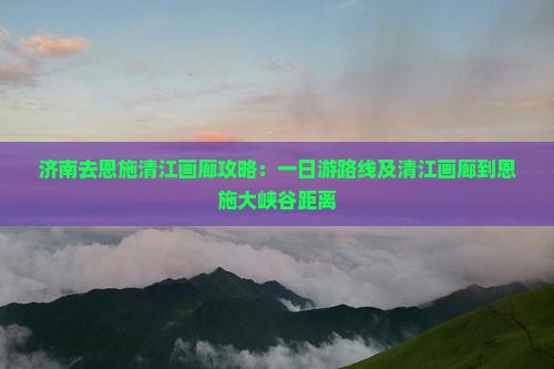 济南去恩施清江画廊攻略：一日游路线及清江画廊到恩施大峡谷距离