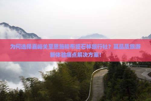 为何选择嘉峪关至恩施梭布垭石林旅行社？高品质旅游新体验痛点解决方案！