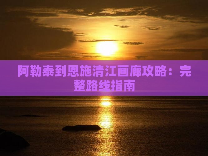 阿勒泰到恩施清江画廊攻略：完整路线指南