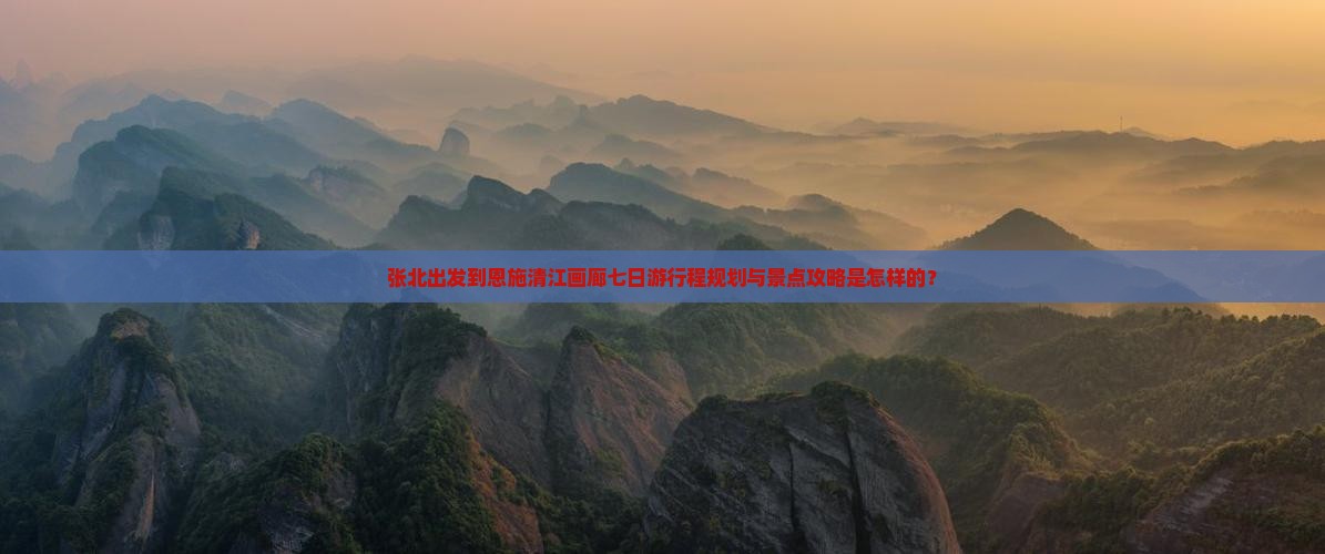 张北出发到恩施清江画廊七日游行程规划与景点攻略是怎样的？