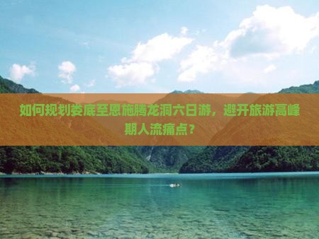 如何规划娄底至恩施腾龙洞六日游，避开旅游高峰期人流痛点？