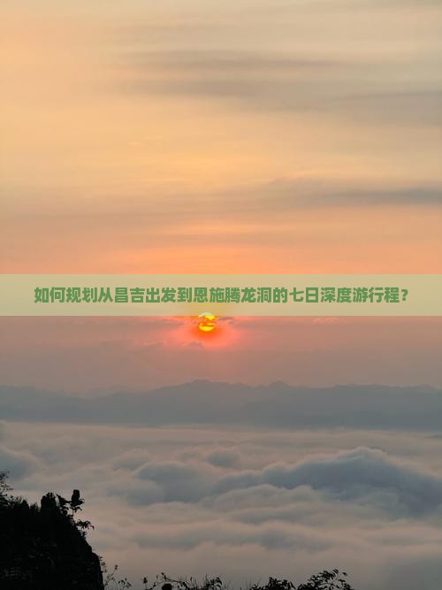 如何规划从昌吉出发到恩施腾龙洞的七日深度游行程？