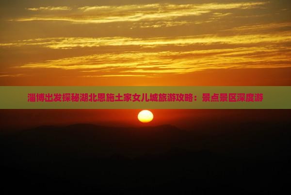 淄博出发探秘湖北恩施土家女儿城旅游攻略：景点景区深度游
