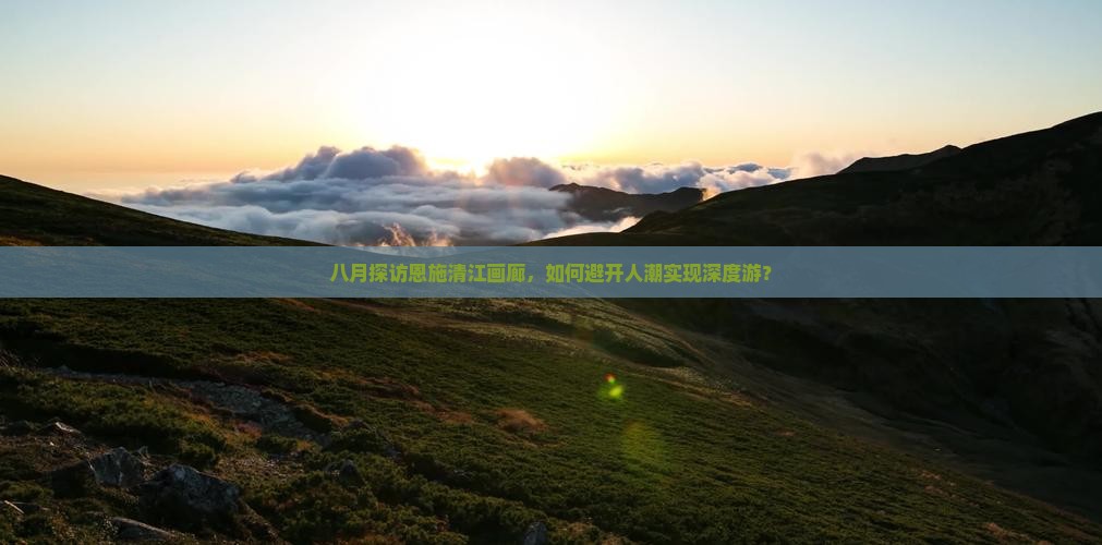 八月探访恩施清江画廊，如何避开人潮实现深度游？