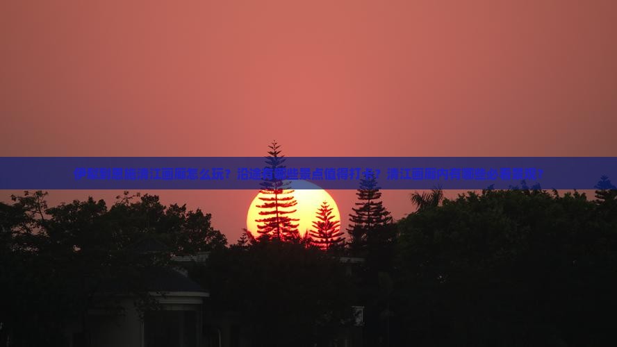 伊犁到恩施清江画廊怎么玩？沿途有哪些景点值得打卡？清江画廊内有哪些必看景观？