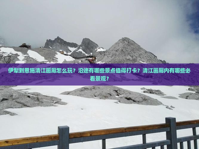 伊犁到恩施清江画廊怎么玩？沿途有哪些景点值得打卡？清江画廊内有哪些必看景观？
