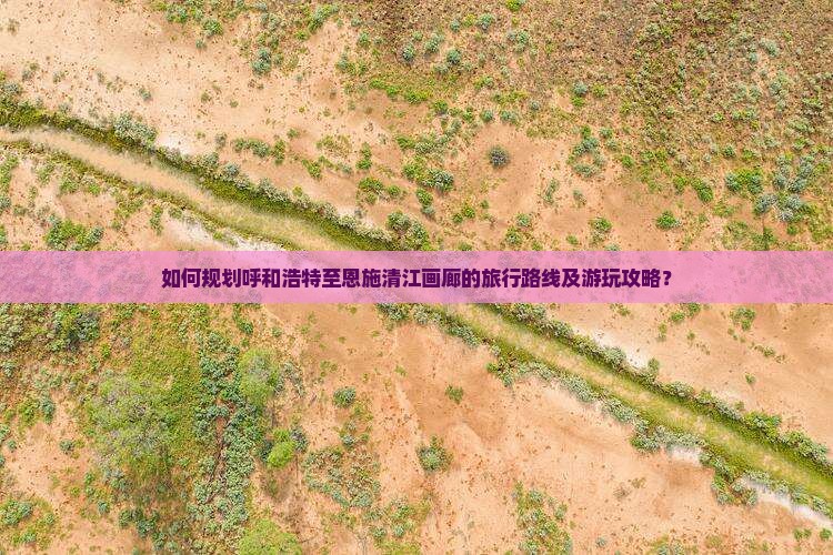 如何规划呼和浩特至恩施清江画廊的旅行路线及游玩攻略？