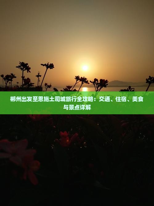 郴州出发至恩施土司城旅行全攻略：交通、住宿、美食与景点详解