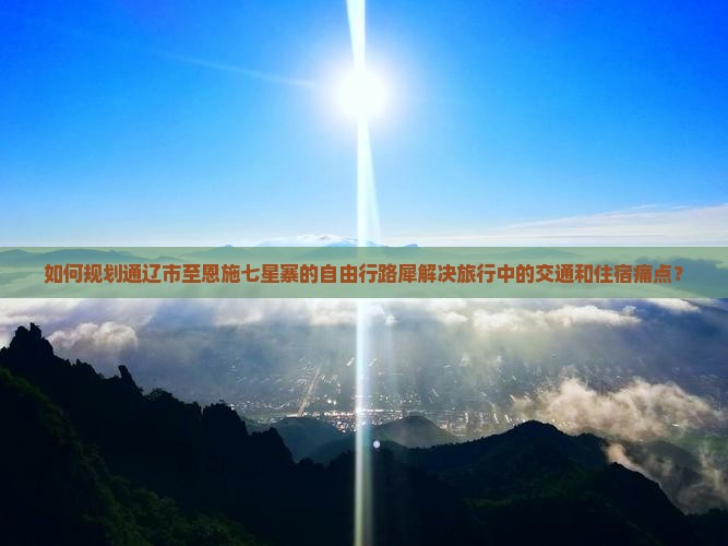 如何规划通辽市至恩施七星寨的自由行路犀解决旅行中的交通和住宿痛点？