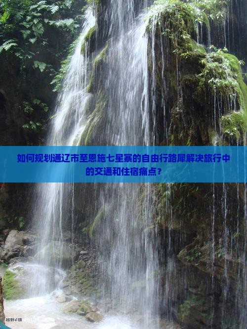 如何规划通辽市至恩施七星寨的自由行路犀解决旅行中的交通和住宿痛点？