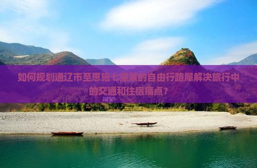 如何规划通辽市至恩施七星寨的自由行路犀解决旅行中的交通和住宿痛点？