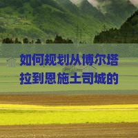 如何规划从博尔塔拉到恩施土司城的旅行路线及行程？