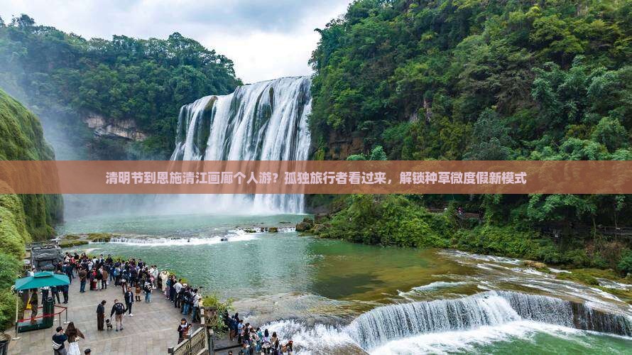 清明节到恩施清江画廊个人游？孤独旅行者看过来，解锁种草微度假新模式