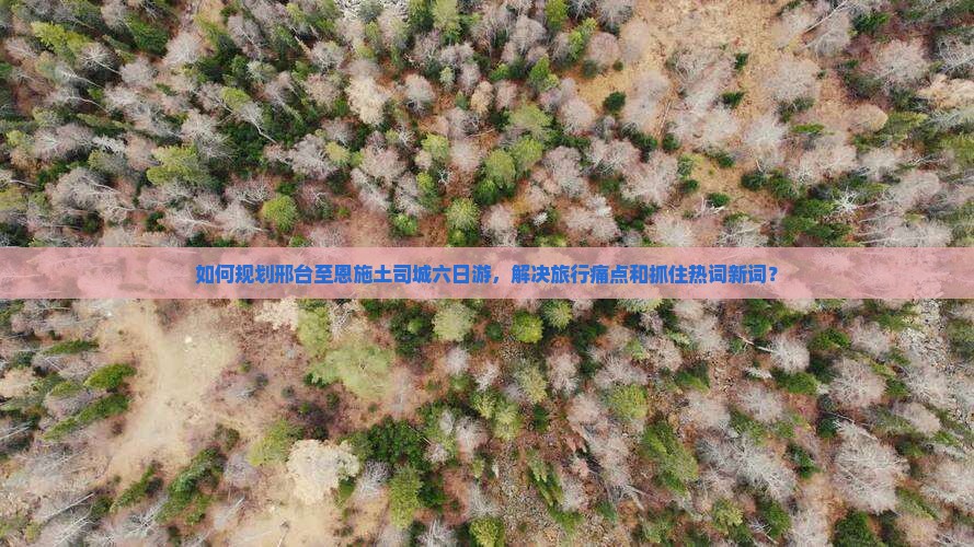 如何规划邢台至恩施土司城六日游，解决旅行痛点和抓住热词新词？