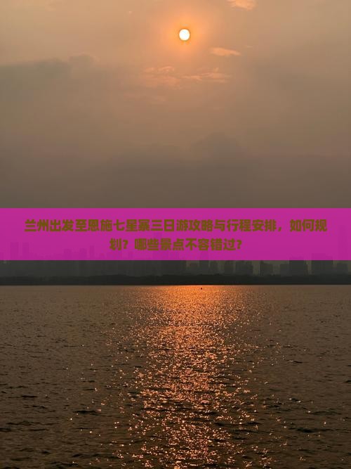 兰州出发至恩施七星寨三日游攻略与行程安排，如何规划？哪些景点不容错过？