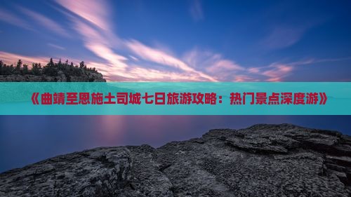 《曲靖至恩施土司城七日旅游攻略：热门景点深度游》