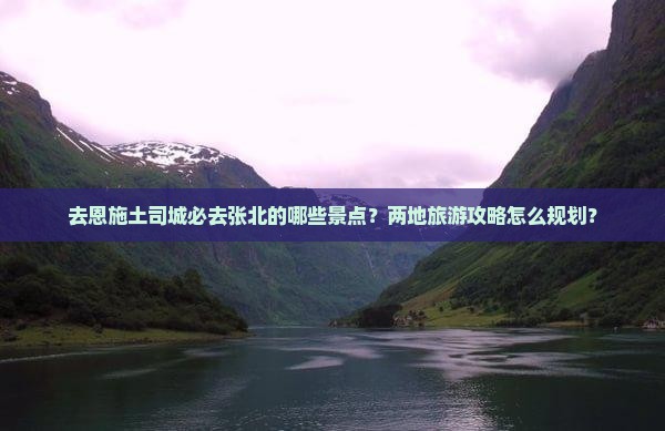 去恩施土司城必去张北的哪些景点？两地旅游攻略怎么规划？