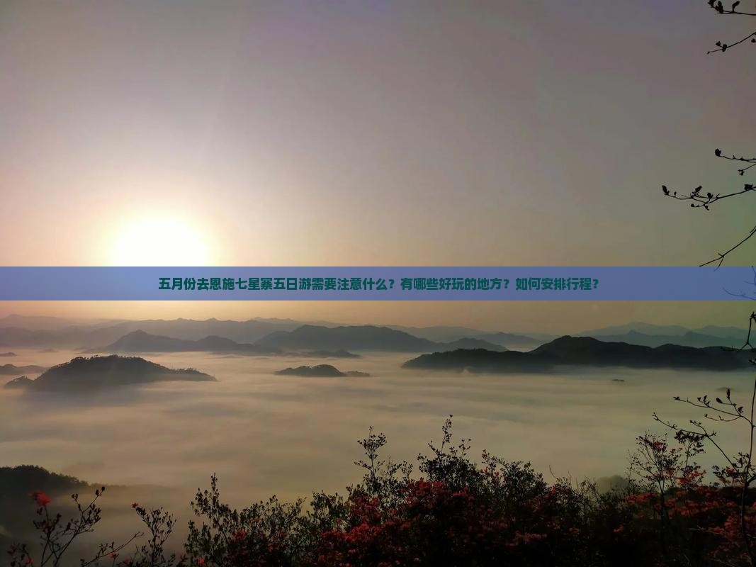 五月份去恩施七星寨五日游需要注意什么？有哪些好玩的地方？如何安排行程？