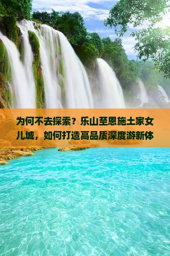 为何不去探索？乐山至恩施土家女儿城，如何打造高品质深度游新体验？