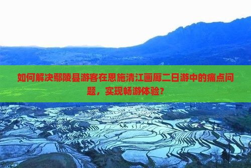 如何解决鄢陵县游客在恩施清江画廊二日游中的痛点问题，实现畅游体验？