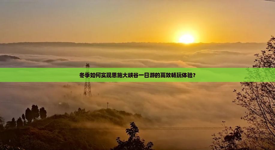 冬季如何实现恩施大峡谷一日游的高效畅玩体验？