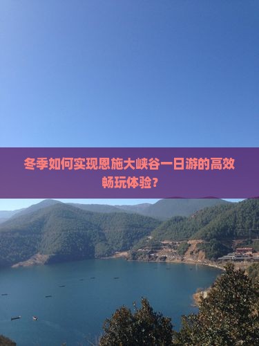 冬季如何实现恩施大峡谷一日游的高效畅玩体验？
