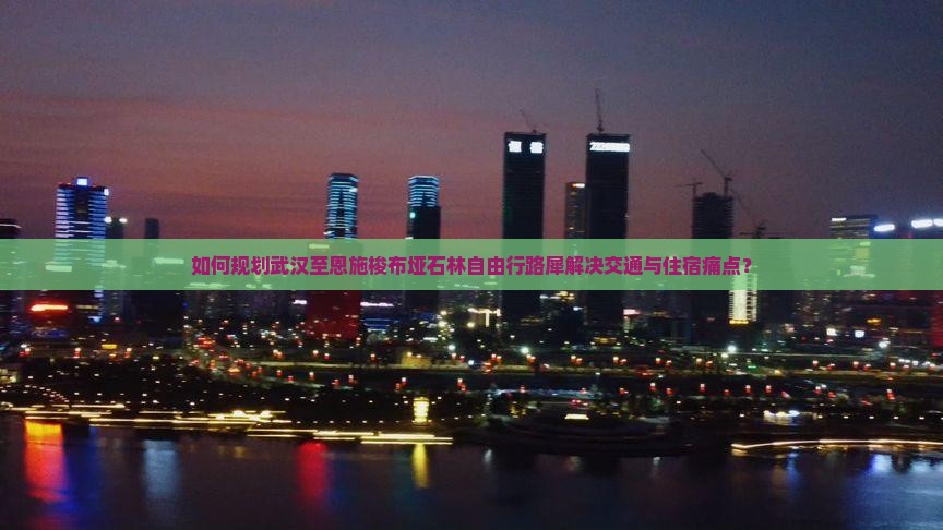 如何规划武汉至恩施梭布垭石林自由行路犀解决交通与住宿痛点？