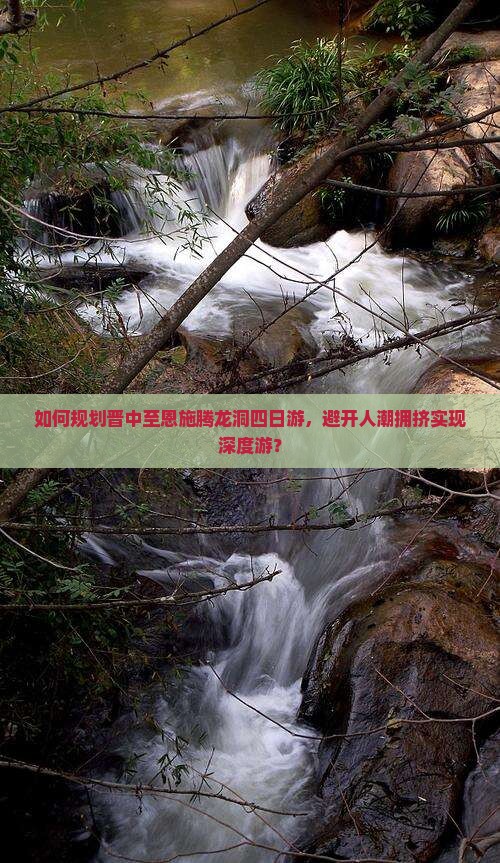 如何规划晋中至恩施腾龙洞四日游，避开人潮拥挤实现深度游？