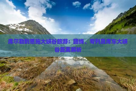 库尔勒到恩施大峡谷旅游：路线、专列及库车大峡谷距离解析