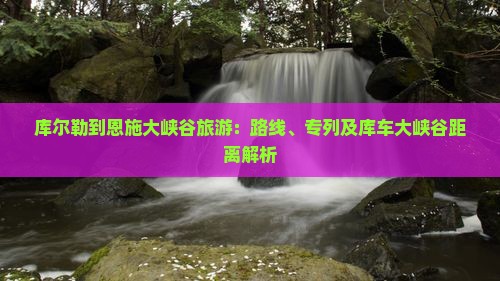 库尔勒到恩施大峡谷旅游：路线、专列及库车大峡谷距离解析