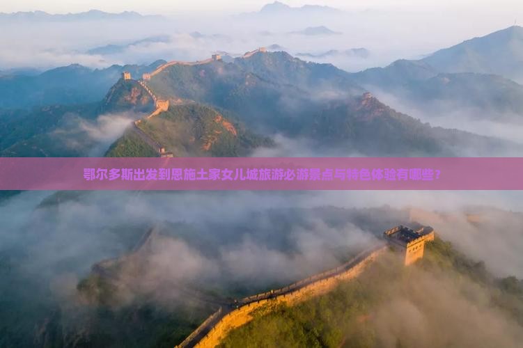 鄂尔多斯出发到恩施土家女儿城旅游必游景点与特色体验有哪些？