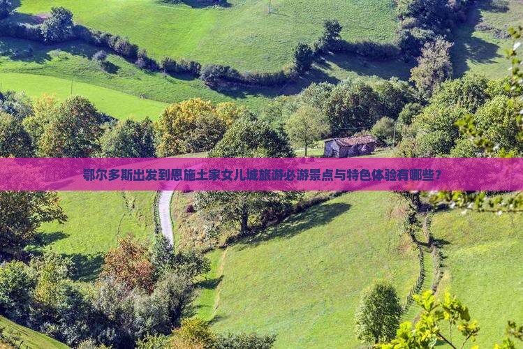 鄂尔多斯出发到恩施土家女儿城旅游必游景点与特色体验有哪些？
