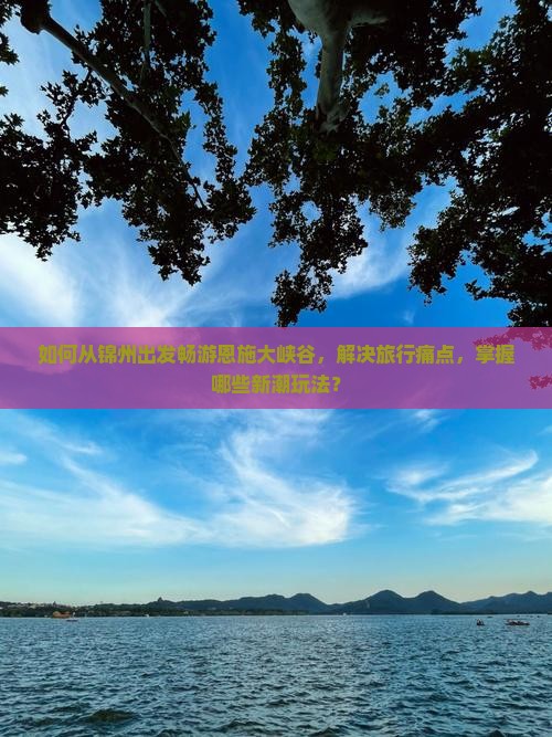 如何从锦州出发畅游恩施大峡谷，解决旅行痛点，掌握哪些新潮玩法？