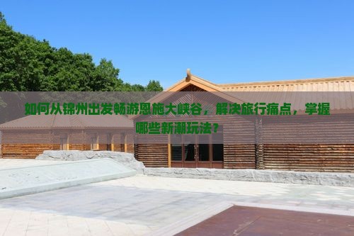 如何从锦州出发畅游恩施大峡谷，解决旅行痛点，掌握哪些新潮玩法？